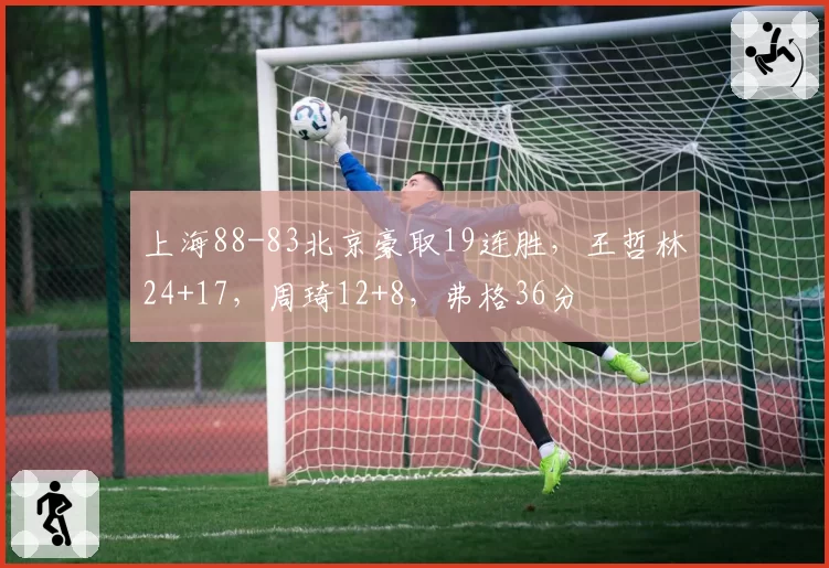 上海88-83北京豪取19连胜，王哲林24+17，周琦12+8，弗格36分