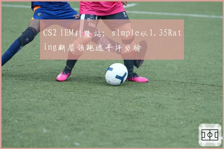 CS2 IEM科隆站:s1mple以1.35Rating断层领跑选手评分榜