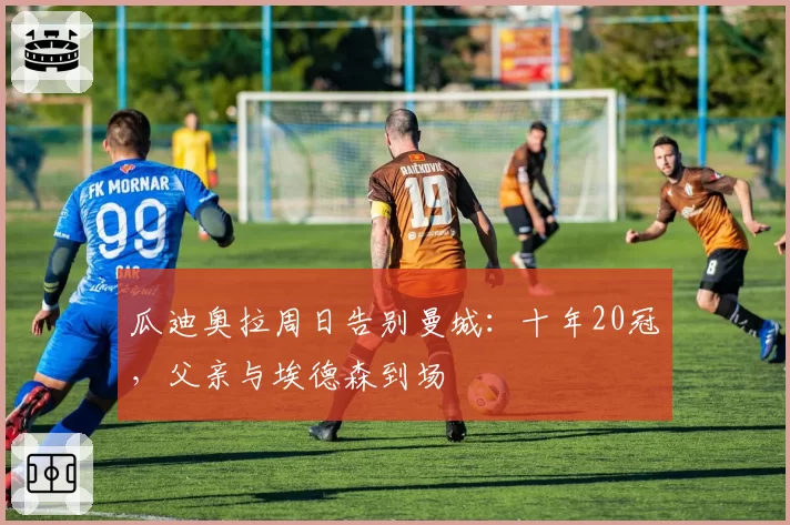 瓜迪奥拉周日告别曼城:十年20冠,父亲与埃德森到场