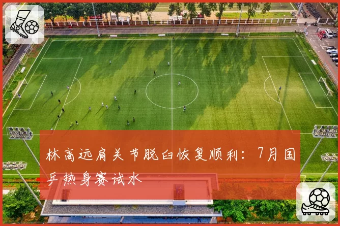 林高远肩关节脱臼恢复顺利：7月国乒热身赛试水