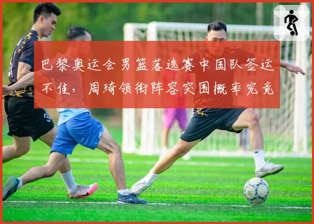 巴黎奥运会男篮落选赛中国队签运不佳，周琦领衔阵容突围概率究竟几何？