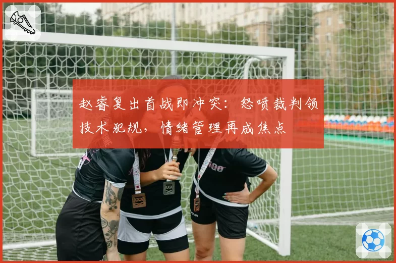 赵睿复出首战即冲突:怒喷裁判领技术犯规,情绪管理再成焦点