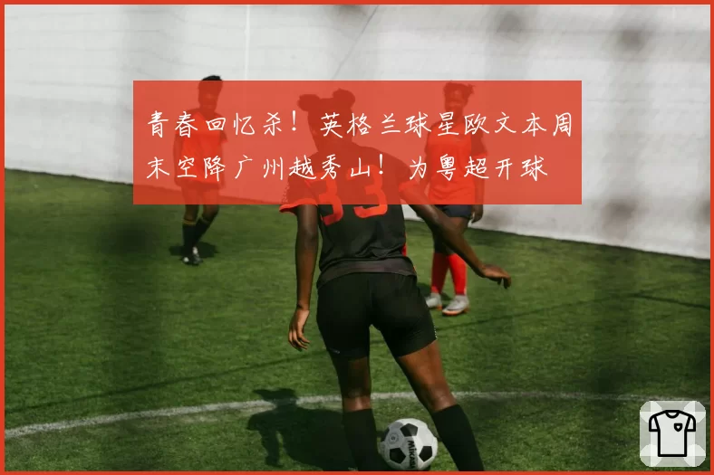 青春回忆杀！英格兰球星欧文本周末空降广州越秀山！为粤超开球