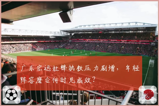广东宏远杜锋执教压力剧增，年轻阵容磨合何时见成效？