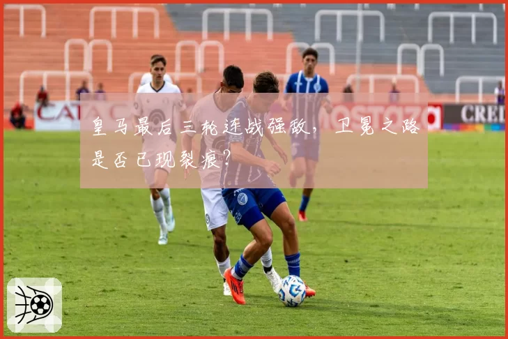 皇马最后三轮连战强敌,卫冕之路是否已现裂痕?