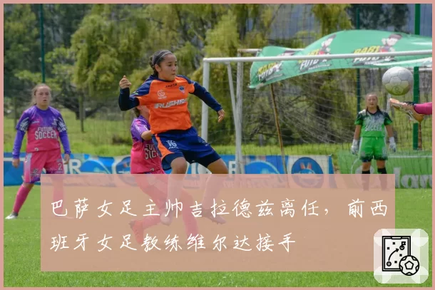 巴萨女足主帅吉拉德兹离任，前西班牙女足教练维尔达接手