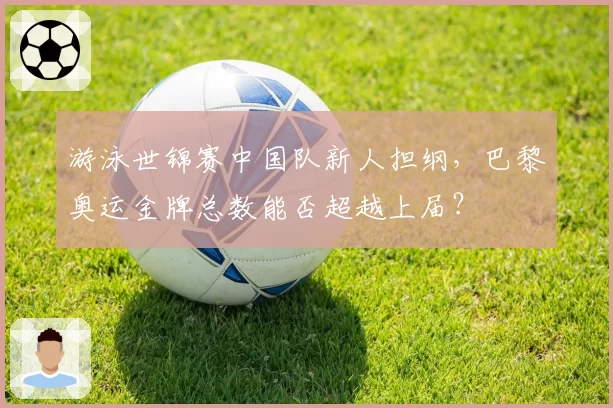游泳世锦赛中国队新人担纲，巴黎奥运金牌总数能否超越上届？
