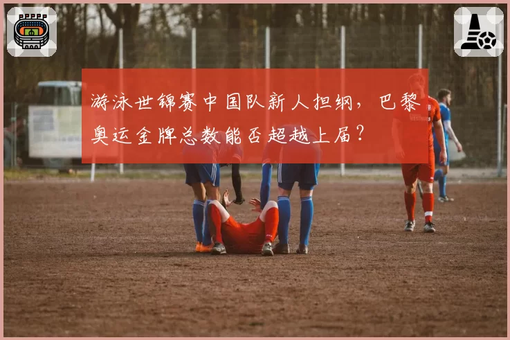 游泳世锦赛中国队新人担纲，巴黎奥运金牌总数能否超越上届？