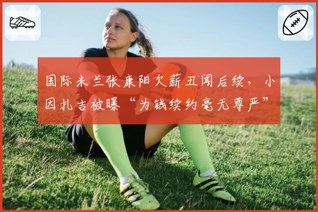 国际米兰张康阳欠薪丑闻后续,小因扎吉被曝“为钱续约毫无尊严”
