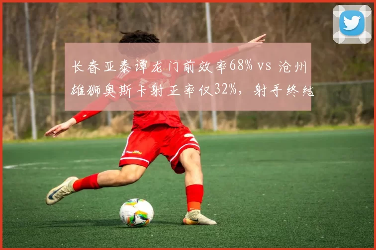 长春亚泰谭龙门前效率68% vs 沧州雄狮奥斯卡射正率仅32%，射手终结能力天差地别