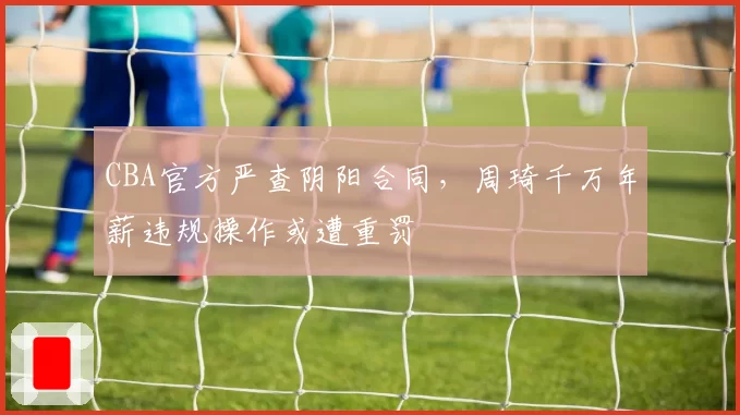 CBA官方严查阴阳合同,周琦千万年薪违规操作或遭重罚