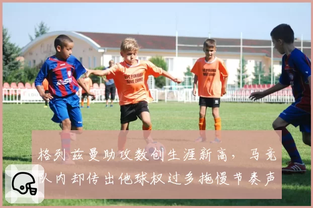 格列兹曼助攻数创生涯新高，马竞队内却传出他球权过多拖慢节奏声音