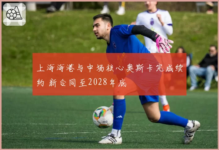 上海海港与中场核心奥斯卡完成续约 新合同至2028年底