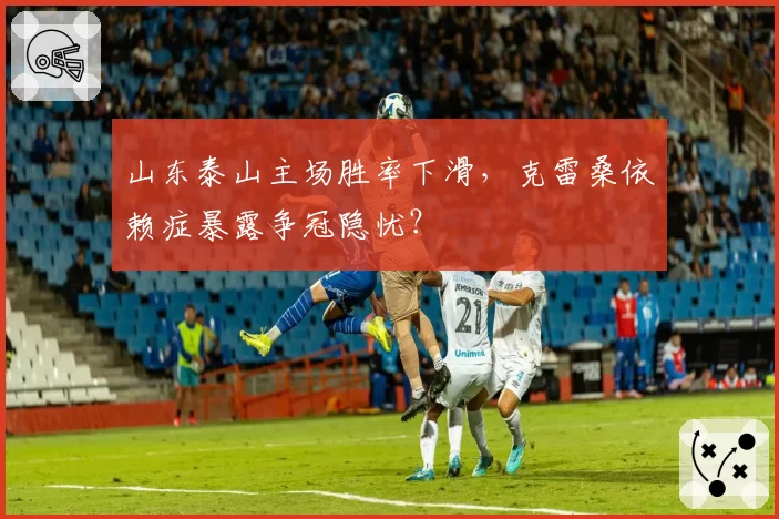 山东泰山主场胜率下滑，克雷桑依赖症暴露争冠隐忧？