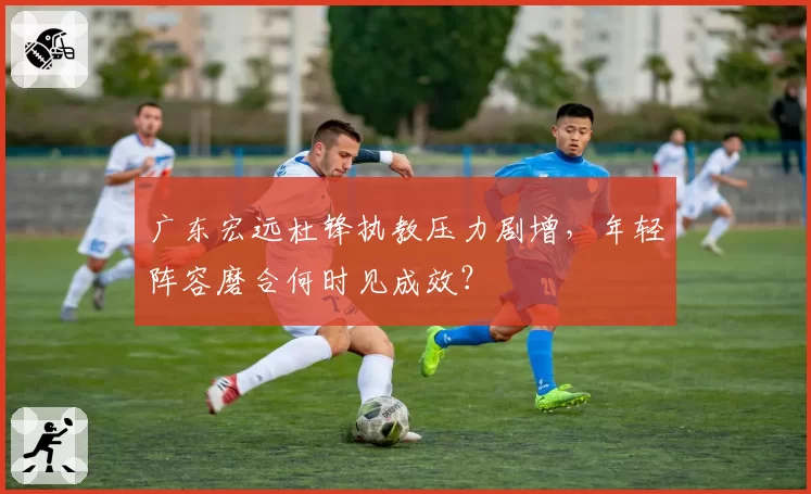 广东宏远杜锋执教压力剧增，年轻阵容磨合何时见成效？