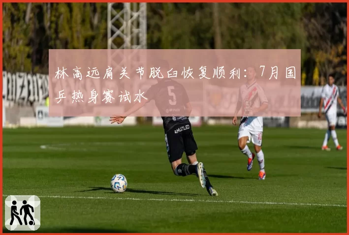 林高远肩关节脱臼恢复顺利：7月国乒热身赛试水