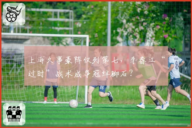 上海久事豪阵仅列第七，李春江“过时”战术成争冠绊脚石？