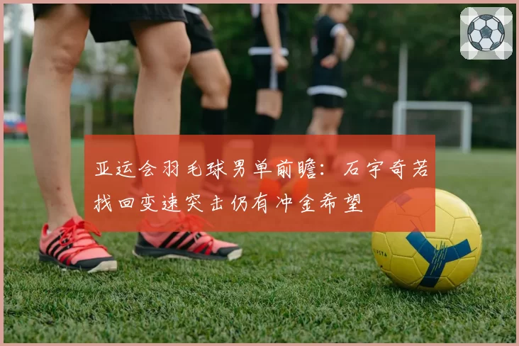 亚运会羽毛球男单前瞻:石宇奇若找回变速突击仍有冲金希望