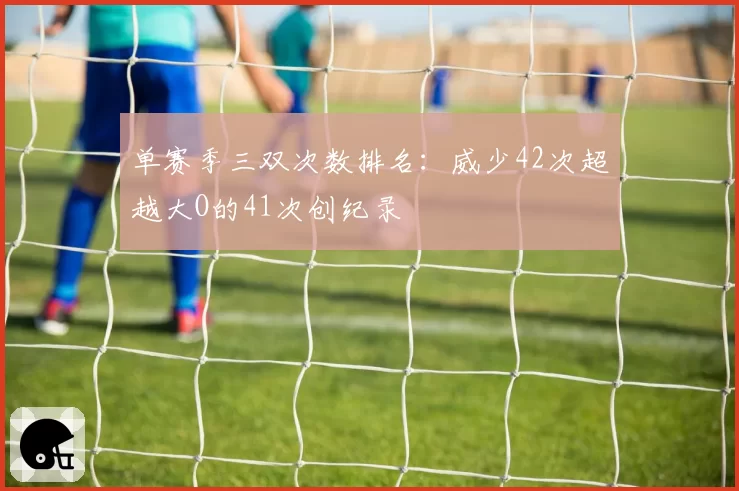 单赛季三双次数排名：威少42次超越大O的41次创纪录