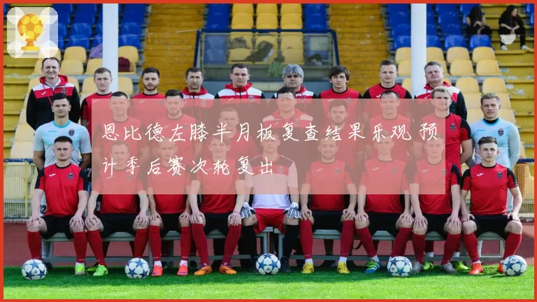 恩比德左膝半月板复查结果乐观 预计季后赛次轮复出