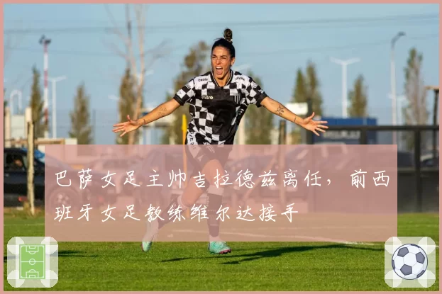 巴萨女足主帅吉拉德兹离任，前西班牙女足教练维尔达接手