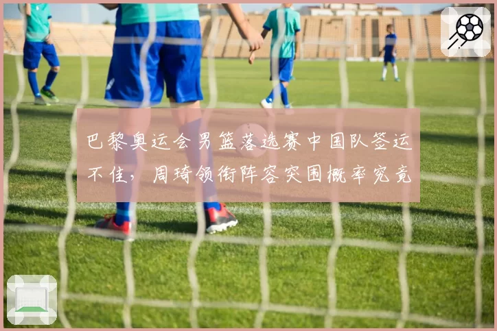 巴黎奥运会男篮落选赛中国队签运不佳，周琦领衔阵容突围概率究竟几何？