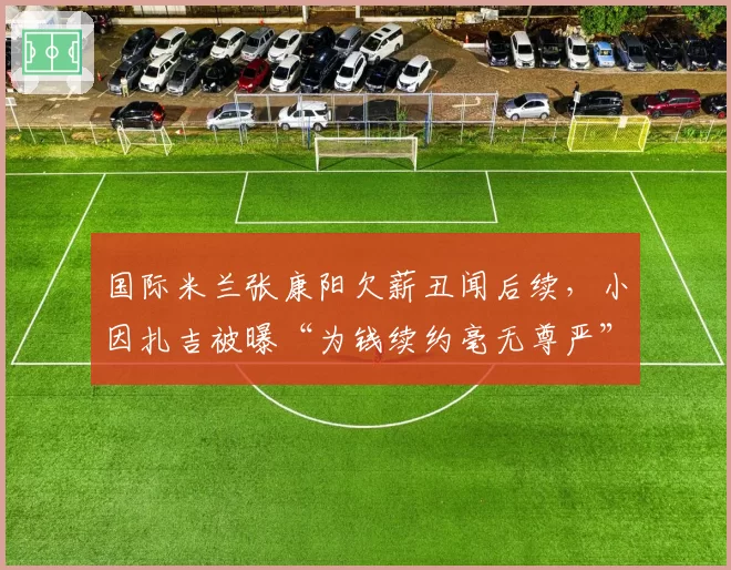 国际米兰张康阳欠薪丑闻后续,小因扎吉被曝“为钱续约毫无尊严”