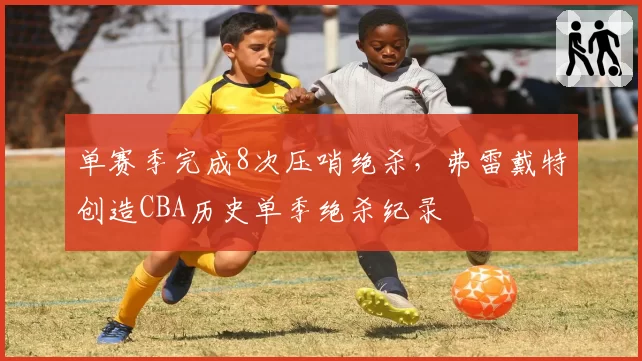 单赛季完成8次压哨绝杀，弗雷戴特创造CBA历史单季绝杀纪录