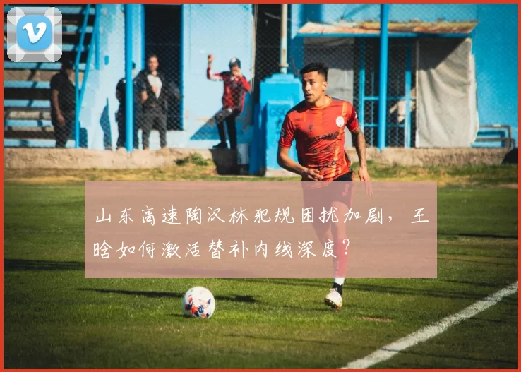 山东高速陶汉林犯规困扰加剧,王晗如何激活替补内线深度?