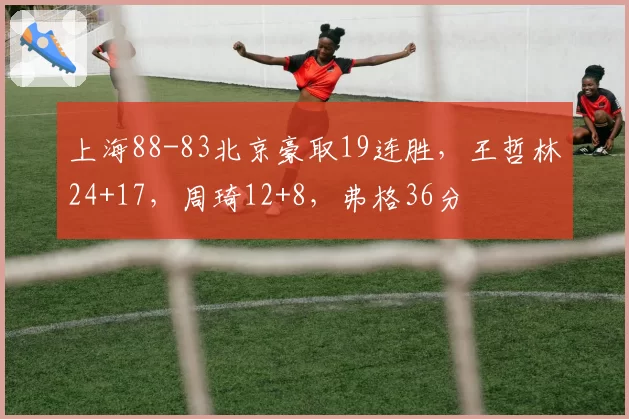 上海88-83北京豪取19连胜，王哲林24+17，周琦12+8，弗格36分