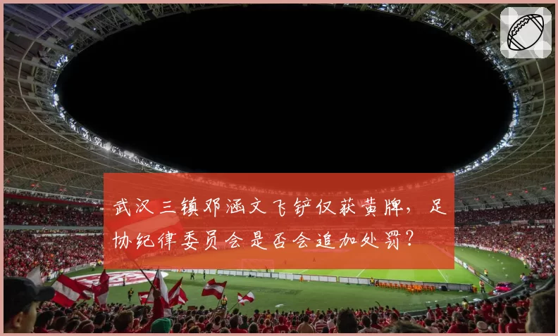 武汉三镇邓涵文飞铲仅获黄牌，足协纪律委员会是否会追加处罚？