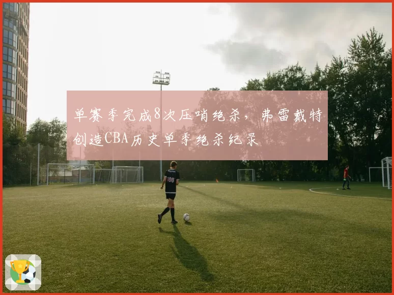 单赛季完成8次压哨绝杀，弗雷戴特创造CBA历史单季绝杀纪录
