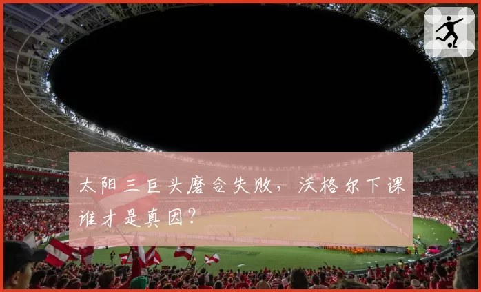 太阳三巨头磨合失败,沃格尔下课谁才是真因?