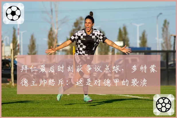 拜仁最后时刻获争议点球,多特蒙德主帅怒斥:这是对德甲的亵渎