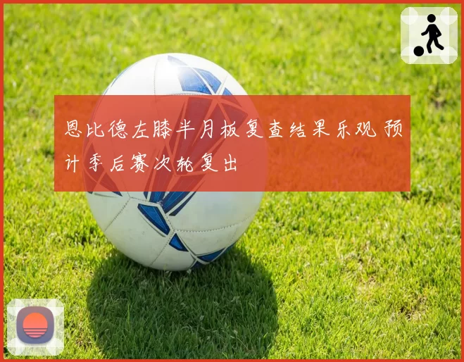 恩比德左膝半月板复查结果乐观 预计季后赛次轮复出